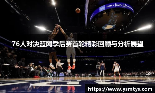 76人对决篮网季后赛首轮精彩回顾与分析展望