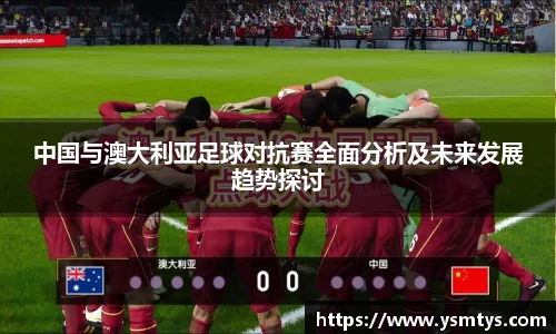 中国与澳大利亚足球对抗赛全面分析及未来发展趋势探讨